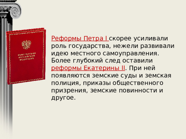 Реформы Петра I скорее усиливали роль государства, нежели развивали идею местного самоуправления. Более глубокий след оставили реформы Екатерины II . При ней появляются земские суды и земская полиция, приказы общественного призрения, земские повинности и другое. 