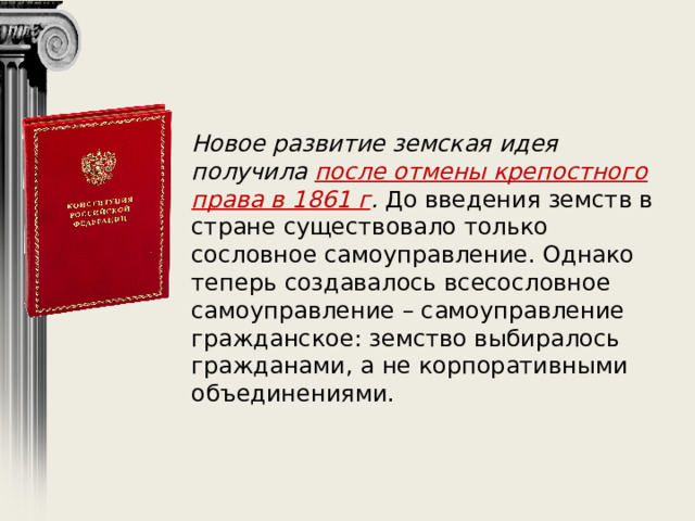 Новое развитие земская идея получила после отмены крепостного права в 1861 г . До введения земств в стране существовало только сословное самоуправление. Однако теперь создавалось всесословное самоуправление – самоуправление гражданское: земство выбиралось гражданами, а не корпоративными объединениями. 