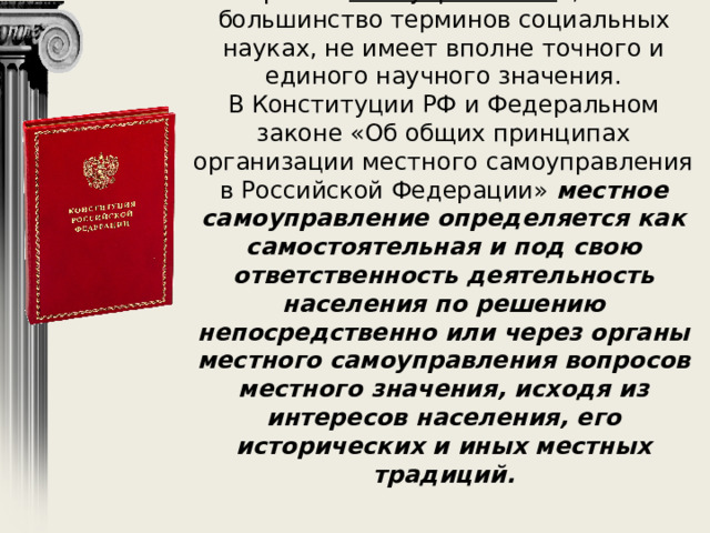 Термин « самоуправление », как и большинство терминов социальных науках, не имеет вполне точного и единого научного значения.  В Конституции РФ и Федеральном законе «Об общих принципах организации местного самоуправления в Российской Федерации» местное самоуправление определяется как самостоятельная и под свою ответственность деятельность населения по решению непосредственно или через органы местного самоуправления вопросов местного значения, исходя из интересов населения, его исторических и иных местных традиций. 