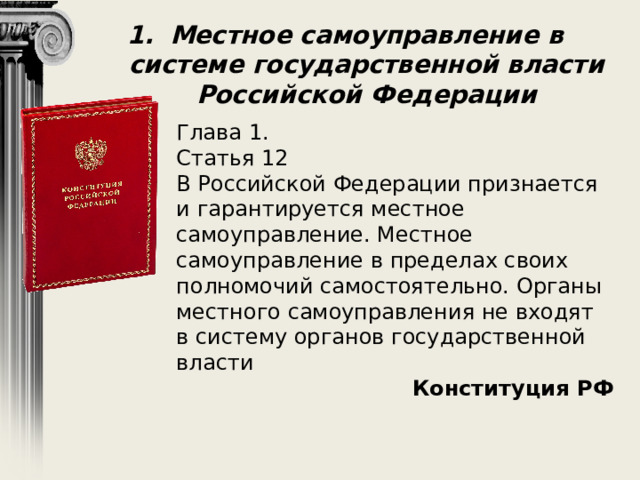 Местное самоуправление в системе государственной власти Российской Федерации Глава 1. Статья 12 В Российской Федерации признается и гарантируется местное самоуправление. Местное самоуправление в пределах своих полномочий самостоятельно. Органы местного самоуправления не входят в систему органов государственной власти Конституция РФ 