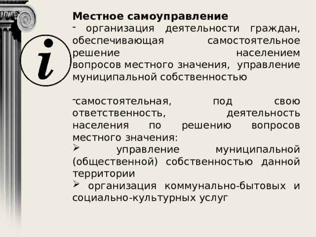 Местное   самоуправление  организация деятельности граждан, обеспечивающая самостоятельное решение населением вопросов местного значения, управление муниципальной собственностью самостоятельная, под свою ответственность, деятельность населения по решению вопросов местного значения:  управление муниципальной (общественной) собственностью данной территории  организация коммунально-бытовых и социально-культурных услуг 