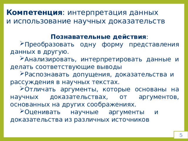 Компетенция :  интерпретация  данных   и  использование научных  доказательств Познавательные  действия : Преобразовать  одну  форму  представления  данных  в  другую. Анализировать, интерпретировать данные и делать соответствующие выводы Распознавать  допущения,  доказательства  и  рассуждения  в  научных текстах. Отличать  аргументы,  которые  основаны  на  научных  доказательствах, от  аргументов,  основанных  на  других  соображениях. Оценивать  научные  аргументы  и  доказательства  из  различных источников 5 