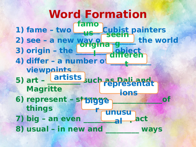 Word Formation famous fame – two _______ Cubist painters see – a new way of ________ the world origin – the __________ object differ – a number of ___________ viewpoints art – _________ such as Dali and Magritte represent – strange ______________of things big – an even _________ impact usual – in new and _________ ways seeing original different artists representations bigger unusual 