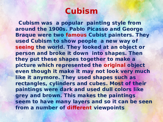 Cubism  Cubism was a popular painting style from around the 1900s. Pablo Picasso and George Braque were two famous Cubist painters. They used Cubism to show people a new way of seeing the world. They looked at an object or person and broke it down into shapes. Then they put these shapes together to make a picture which represented the original object even though it make it may not look very much like it anymore. They used shapes such as rectangles, cylinders and cubes. Most of their paintings were dark and used dull colors like grey and brown. This makes the paintings seem to have many layers and so it can be seen from a number of different viewpoints 