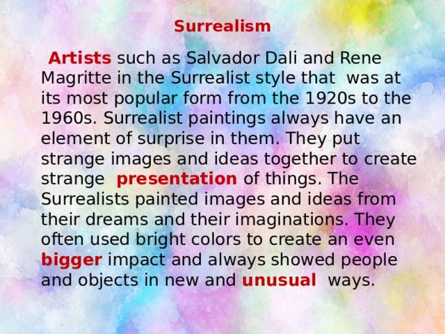 Surrealism  Artists such as Salvador Dali and Rene Magritte in the Surrealist style that was at its most popular form from the 1920s to the 1960s. Surrealist paintings always have an element of surprise in them. They put strange images and ideas together to create strange presentation of things. The Surrealists painted images and ideas from their dreams and their imaginations. They often used bright colors to create an even bigger impact and always showed people and objects in new and unusual  ways. 