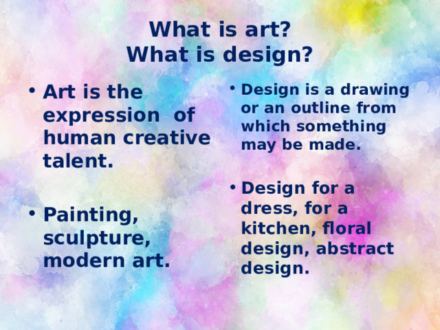 What is art?  What is design? Art is the expression of human creative talent. Design is a drawing or an outline from which something may be made. Painting, sculpture, modern art. Design for a dress, for a kitchen, floral design, abstract design. 