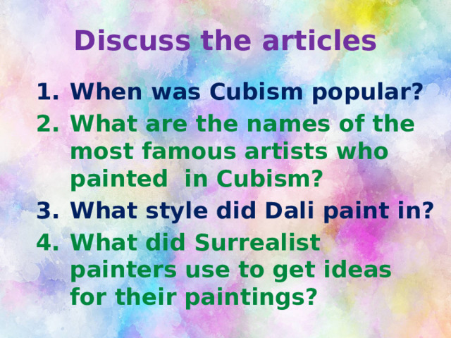 Discuss the articles When was Cubism popular? What are the names of the most famous artists who painted in Cubism? What style did Dali paint in? What did Surrealist painters use to get ideas for their paintings? 