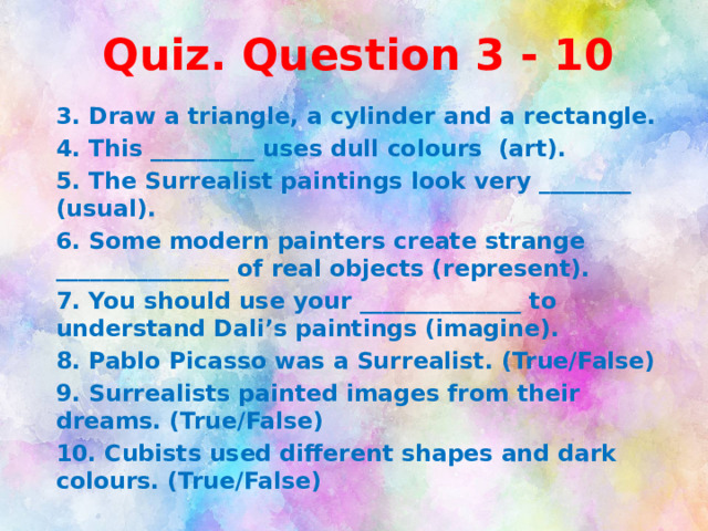 Quiz. Question 3 - 10 3. Draw a triangle, a cylinder and a rectangle. 4. This _________ uses dull colours (art). 5. The Surrealist paintings look very ________ (usual). 6. Some modern painters create strange _______________ of real objects (represent). 7. You should use your ______________ to understand Dali’s paintings (imagine). 8. Pablo Picasso was a Surrealist. (True/False) 9. Surrealists painted images from their dreams. (True/False) 10. Cubists used different shapes and dark colours. (True/False)    