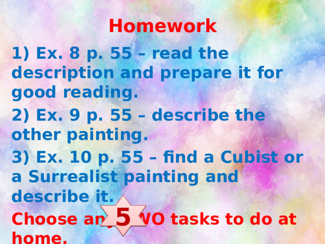 Homework 1) Ex. 8 p. 55 – read the description and prepare it for good reading. 2) Ex. 9 p. 55 – describe the other painting. 3) Ex. 10 p. 55 – find a Cubist or a Surrealist painting and describe it. Choose any TWO tasks to do at home. If you want to get an excellent mark do all the tasks))) 5 