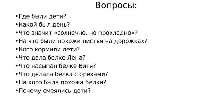  Вопросы: Где были дети? Какой был день? Что значит «солнечно, но прохладно»? На что были похожи листья на дорожках? Кого кормили дети? Что дала белке Лена? Что насыпал белке Витя? Что делала белка с орехами? На кого была похожа белка? Почему смеялись дети? 