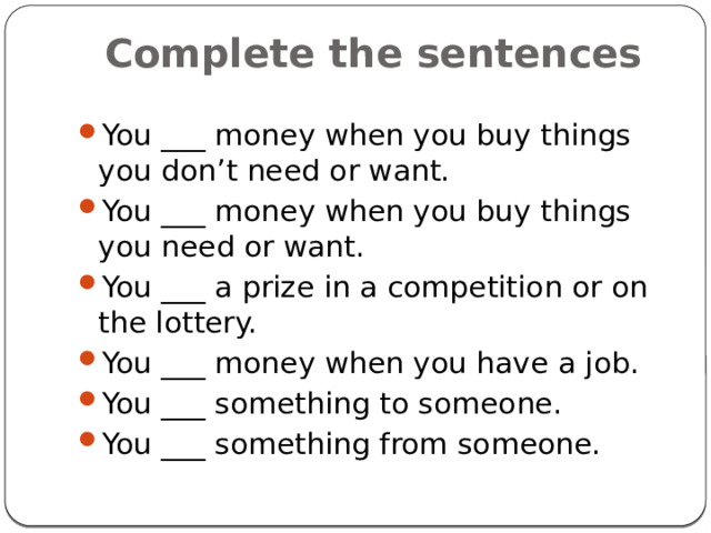 Complete the sentences You ___ money when you buy things you don’t need or want. You ___ money when you buy things you need or want. You ___ a prize in a competition or on the lottery. You ___ money when you have a job. You ___ something to someone. You ___ something from someone. 