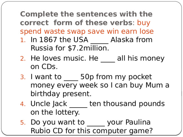 Complete the sentences with the correct form of these verbs : buy spend waste swap save win earn lose In 1867 the USA _____ Alaska from Russia for $7.2million. He loves music. He ____ all his money on CDs. I want to ____ 50p from my pocket money every week so I can buy Mum a birthday present. Uncle Jack _____ ten thousand pounds on the lottery. Do you want to _____ your Paulina Rubio CD for this computer game? 
