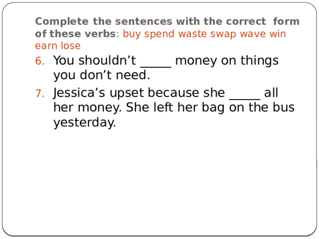 Complete  the sentences with the correct form of these verbs : buy spend waste swap wave win earn lose You shouldn’t _____ money on things you don’t need. Jessica’s upset because she _____ all her money. She left her bag on the bus yesterday. 