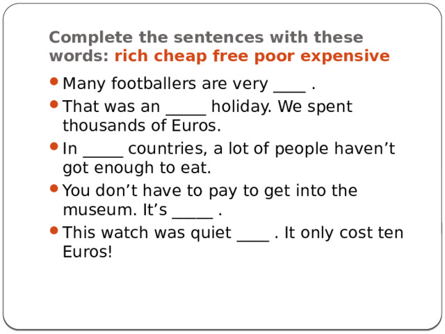 Complete the sentences with these words: rich cheap free poor expensive Many footballers are very ____ . That was an _____ holiday. We spent thousands of Euros. In _____ countries, a lot of people haven’t got enough to eat. You don’t have to pay to get into the museum. It’s _____ . This watch was quiet ____ . It only cost ten Euros! 