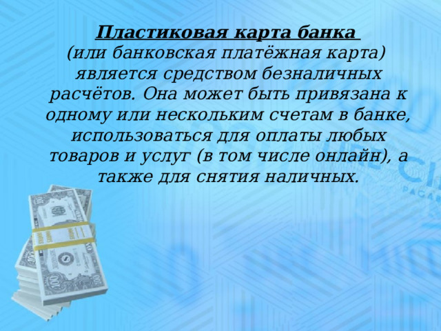 Пластиковая карта банка (или банковская платёжная карта) является средством безналичных расчётов. Она может быть привязана к одному или нескольким счетам в банке, использоваться для оплаты любых товаров и услуг (в том числе онлайн), а также для снятия наличных. 