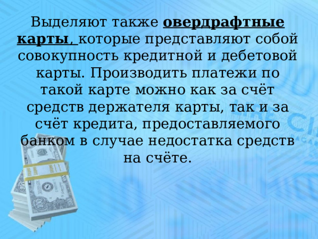 Выделяют также  овердрафтные карты , которые представляют собой совокупность кредитной и дебетовой карты. Производить платежи по такой карте можно как за счёт средств держателя карты, так и за счёт кредита, предоставляемого банком в случае недостатка средств на счёте. 