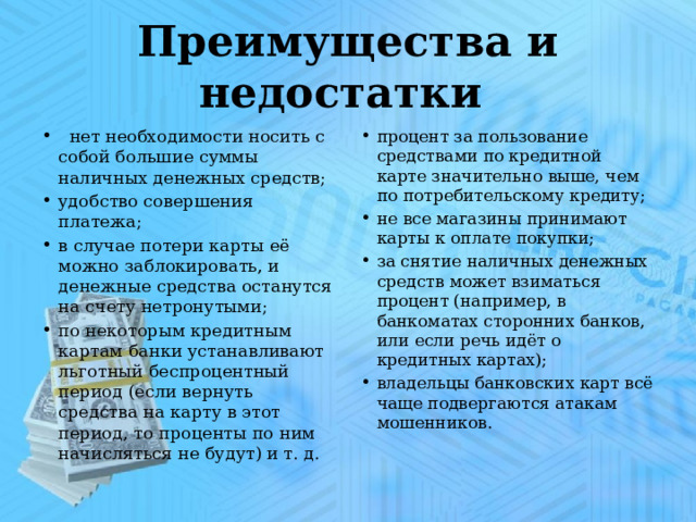 Преимущества и недостатки  нет необходимости носить с собой большие суммы наличных денежных средств; удобство совершения платежа; в случае потери карты её можно заблокировать, и денежные средства останутся на счету нетронутыми; по некоторым кредитным картам банки устанавливают льготный беспроцентный период (если вернуть средства на карту в этот период, то проценты по ним начисляться не будут) и т. д.     процент за пользование средствами по кредитной карте значительно выше, чем по потребительскому кредиту; не все магазины принимают карты к оплате покупки; за снятие наличных денежных средств может взиматься процент (например, в банкоматах сторонних банков, или если речь идёт о кредитных картах); владельцы банковских карт всё чаще подвергаются атакам мошенников. 