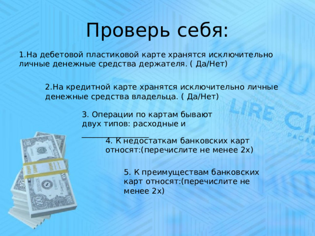 Проверь себя:     1.На дебетовой пластиковой карте хранятся исключительно личные денежные средства держателя. ( Да/Нет)   2.На кредитной карте хранятся исключительно личные денежные средства владельца. ( Да/Нет) 3. Операции по картам бывают двух типов: расходные и _________________ 4. К недостаткам банковских карт относят:(перечислите не менее 2х) 5. К преимуществам банковских карт относят:(перечислите не менее 2х) 