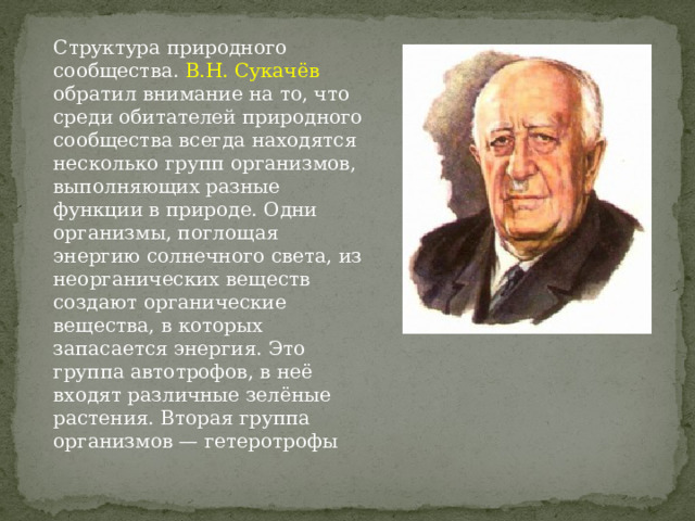 Структура природного сообщества. В.Н. Сукачёв обратил внимание на то, что среди обитателей природного сообщества всегда находятся несколько групп организмов, выполняющих разные функции в природе. Одни организмы, поглощая энергию солнечного света, из неорганических веществ создают органические вещества, в которых запасается энергия. Это группа автотрофов, в неё входят различные зелёные растения. Вторая группа организмов — гетеротрофы 