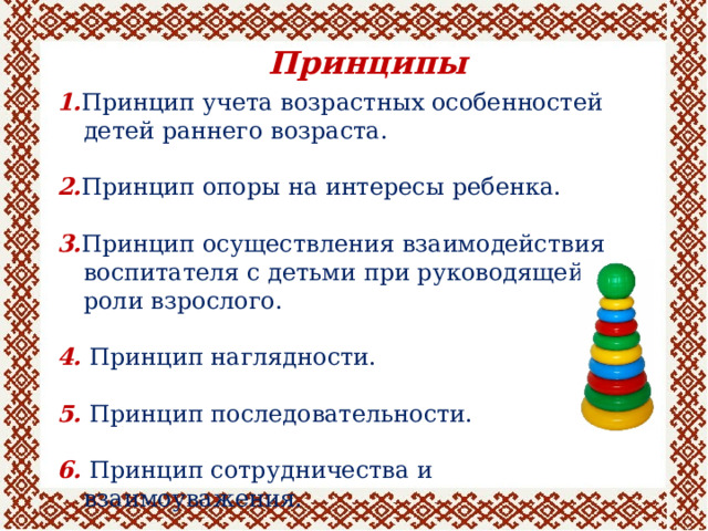 Принципы 1. Принцип учета возрастных особенностей детей раннего возраста. 2. Принцип опоры на интересы ребенка. 3. Принцип осуществления взаимодействия воспитателя с детьми при руководящей роли взрослого. 4. Принцип наглядности. 5. Принцип последовательности. 6. Принцип сотрудничества и взаимоуважения. 