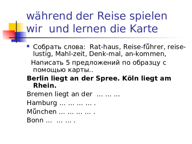  w ä hrend der Reise  spielen wir und lernen die Karte Собрать слова: Rat-haus, Reise-f ṻhrer, reise-lustig, Mahl-zeit, Denk-mal, an-kommen,  Написать 5 предложений  по образцу с помощью карты . . Berlin liegt an der Spree.  K ӧ ln liegt am Rhein. Bremen liegt an der … … … Hamburg … … … … . Mṻnchen … … … … . Bonn … … … . 