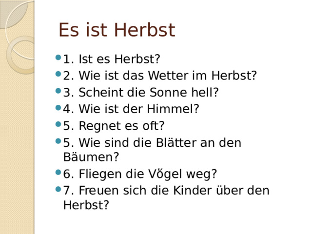  Es ist Herbst 1. Ist es Herbst? 2. Wie ist das Wetter im Herbst? 3. Scheint die Sonne hell? 4. Wie ist der Himmel? 5. Regnet es oft? 5. Wie sind die Blätter an den Bäumen? 6. Fliegen die V ὅgel weg? 7. Freuen sich die Kinder über den Herbst? 