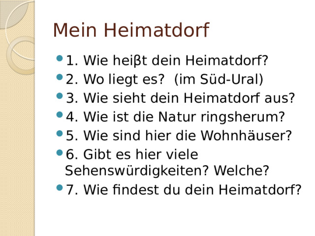Mein Heimatdorf 1. Wie heiβt dein Heimatdorf? 2. Wo liegt es? (im Süd-Ural) 3. Wie sieht dein Heimatdorf aus? 4. Wie ist die Natur ringsherum? 5. Wie sind hier die Wohnhäuser? 6. Gibt es hier viele Sehenswürdigkeiten? Welche? 7. Wie findest du dein Heimatdorf? 