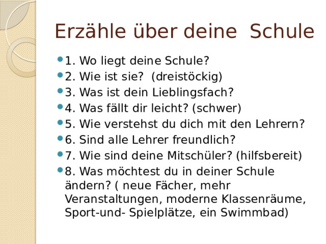 Erzähle über deine Schule 1. Wo liegt deine Schule? 2. Wie ist sie? (dreistöckig) 3. Was ist dein Lieblingsfach? 4. Was fällt dir leicht? (schwer) 5. Wie verstehst du dich mit den Lehrern? 6. Sind alle Lehrer freundlich? 7. Wie sind deine Mitschüler? (hilfsbereit) 8. Was möchtest du in deiner Schule ändern? ( neue Fächer, mehr Veranstaltungen, moderne Klassenräume, Sport-und- Spielplätze, ein Swimmbad) 