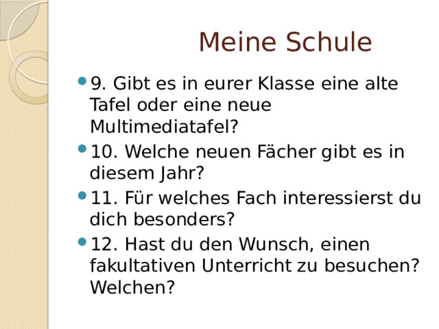  Meine Schule 9. Gibt es in eurer Klasse eine alte Tafel oder eine neue Multimediatafel? 10. Welche neuen Fächer gibt es in diesem Jahr? 11. Für welches Fach interessierst du dich besonders? 12. Hast du den Wunsch, einen fakultativen Unterricht zu besuchen? Welchen? 