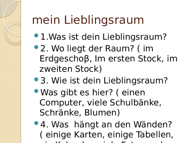 mein Lieblingsraum 1.Was ist dein Lieblingsraum? 2. Wo liegt der Raum? ( im Erdgescho β, Im ersten Stock, im zweiten Stock) 3. Wie ist dein Lieblingsraum? Was gibt es hier? ( einen Computer, viele Schulbänke, Schränke, Blumen) 4. Was hängt an den Wänden? ( einige Karten, einige Tabellen, ein Kalender, viele Fotos und Bilder) 