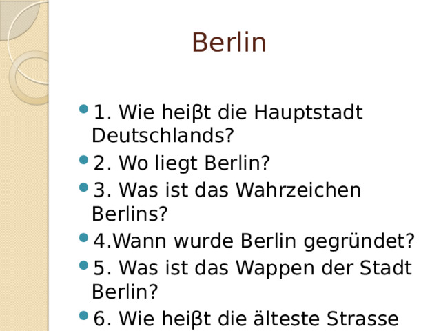  Berlin 1. Wie hei βt die Hauptstadt Deutschlands? 2. Wo liegt Berlin? 3. Was ist das Wahrzeichen Berlins? 4.Wann wurde Berlin gegründet? 5. Was ist das Wappen der Stadt Berlin? 6. Wie heiβt die älteste Strasse Berlins? 