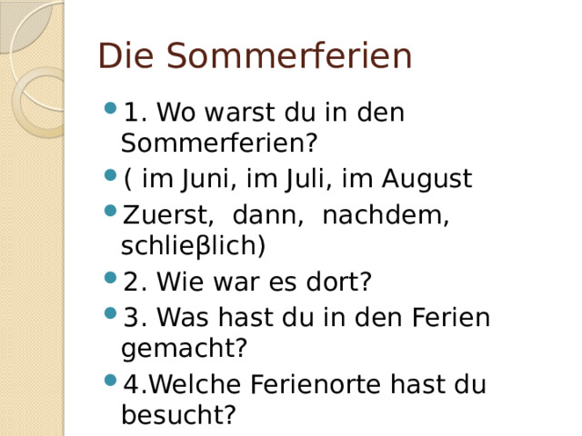 Die Sommerferien 1. Wo warst du in den Sommerferien? ( im Juni, im Juli, im August Zuerst, dann, nachdem, schlie βlich) 2. Wie war es dort? 3. Was hast du in den Ferien gemacht? 4.Welche Ferienorte hast du besucht? 5. Was lohnt es sich, im Sommer zu machen? 