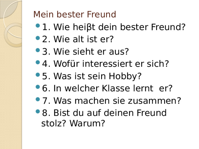 Mein bester Freund 1. Wie hei βt dein bester Freund? 2. Wie alt ist er? 3. Wie sieht er aus? 4. Wofür interessiert er sich? 5. Was ist sein Hobby? 6. In welcher Klasse lernt er? 7. Was machen sie zusammen? 8. Bist du auf deinen Freund stolz? Warum? 