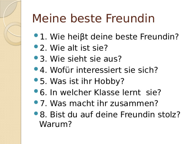 Meine beste Freundin 1. Wie heiβt deine beste Freundin? 2. Wie alt ist sie? 3. Wie sieht sie aus? 4. Wofür interessiert sie sich? 5. Was ist ihr Hobby? 6. In welcher Klasse lernt sie? 7. Was macht ihr zusammen? 8. Bist du auf deine Freundin stolz? Warum? 