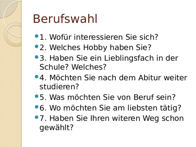 Berufswahl 1. Wofür interessieren Sie sich? 2. Welches Hobby haben Sie? 3. Haben Sie ein Lieblingsfach in der Schule? Welches? 4. Möchten Sie nach dem Abitur weiter studieren? 5. Was möchten Sie von Beruf sein? 6. Wo möchten Sie am liebsten tätig? 7. Haben Sie Ihren witeren Weg schon gewählt? 