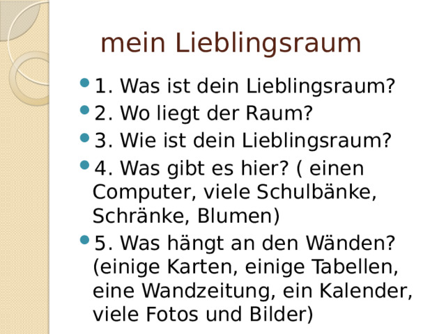  mein Lieblingsraum 1. Was ist dein Lieblingsraum? 2. Wo liegt der Raum? 3. Wie ist dein Lieblingsraum? 4. Was gibt es hier? ( einen Computer, viele Schulbänke, Schränke, Blumen) 5. Was hängt an den Wänden? (einige Karten, einige Tabellen, eine Wandzeitung, ein Kalender, viele Fotos und Bilder) 
