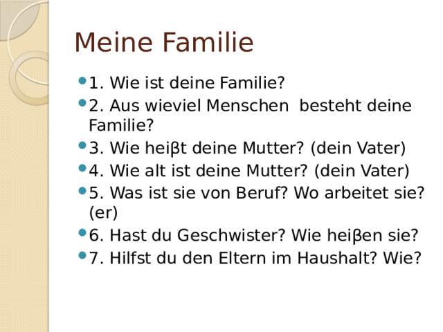 Meine Familie 1. Wie ist deine Familie? 2. Aus wieviel Menschen besteht deine Familie? 3. Wie hei βt deine Mutter? (dein Vater) 4. Wie alt ist deine Mutter? (dein Vater) 5. Was ist sie von Beruf? Wo arbeitet sie? (er) 6. Hast du Geschwister? Wie heiβen sie? 7. Hilfst du den Eltern im Haushalt? Wie? 