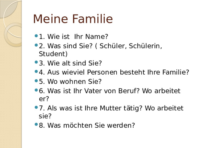 Meine Familie 1. Wie ist Ihr Name? 2. Was sind Sie? ( Schüler, Schülerin, Student) 3. Wie alt sind Sie? 4. Aus wieviel Personen besteht Ihre Familie? 5. Wo wohnen Sie? 6. Was ist Ihr Vater von Beruf? Wo arbeitet er? 7. Als was ist Ihre Mutter tätig? Wo arbeitet sie? 8. Was möchten Sie werden? 