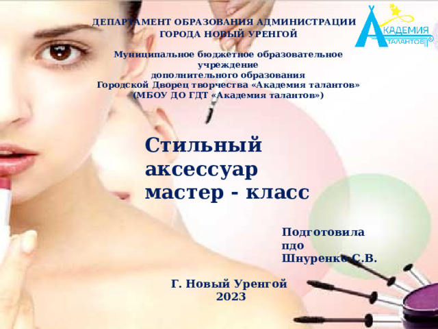   ГОРОДА НОВЫЙ УРЕНГОЙ  Муниципальное бюджетное образовательное учреждение дополнительного образования Городской Дворец творчества «Академия талантов» (МБОУ ДО ГДТ «Академия талантов») ДЕПАРТАМЕНТ ОБРАЗОВАНИЯ АДМИНИСТРАЦИИ  Стильный аксессуар мастер - класс Подготовила пдо Шнуренко С.В. Г. Новый Уренгой 2023 