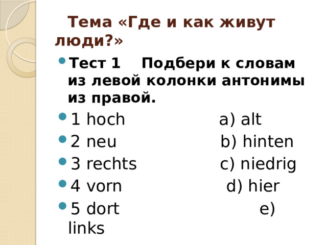  Тема «Где и как живут люди?»  Тест 1 Подбери к словам из левой колонки антонимы из правой. 1 hoch a) alt 2 neu b) hinten 3 rechts c) niedrig 4 vorn d) hier 5 dort e) links 