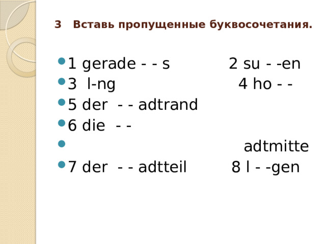3 Вставь пропущенные буквосочетания.   1 gerade - - s 2 su - -en 3 l-ng 4 ho - - 5 der - - adtrand 6 die - -  adtmitte 7 der - - adtteil 8 l - -gen 