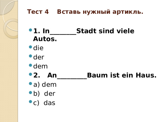 Тест 4 Вставь нужный артикль.   1. In________Stadt sind viele Autos. die der dem 2. An_________Baum ist ein Haus. a) dem b) der c) das 