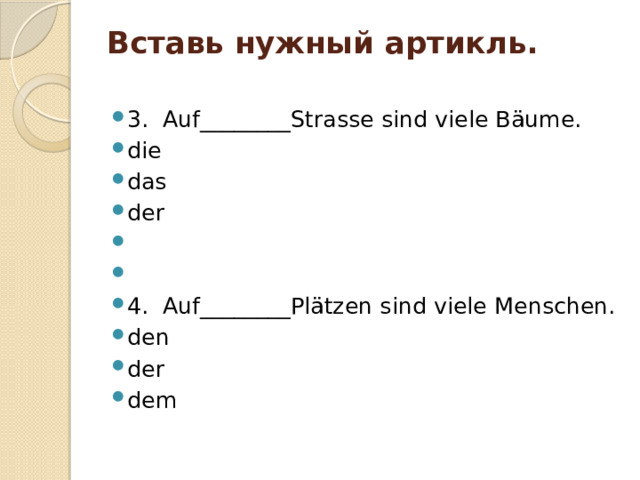 Вставь нужный артикль.   3. Auf________Strasse sind viele Bäume. die das der     4. Auf________Plätzen sind viele Menschen. den der dem 