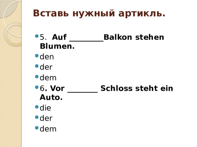 Вставь нужный артикль.   5. Auf _________Balkon stehen Blumen. den der dem 6 . Vor ________ Schloss steht ein Auto. die der dem 