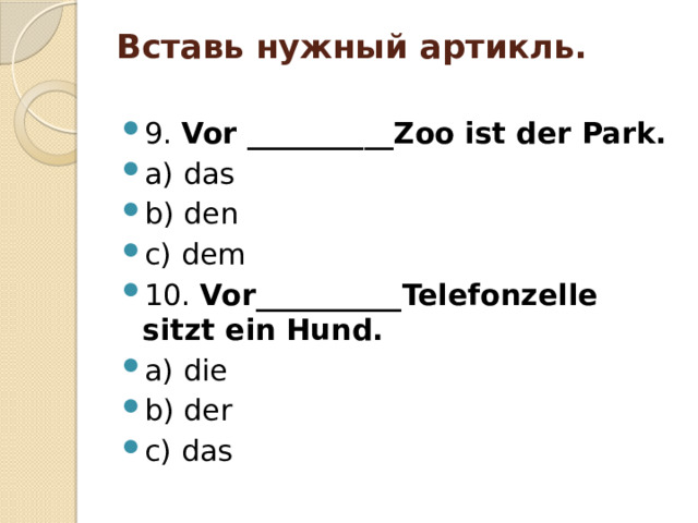 Вставь нужный артикль.   9. Vor __________Zoo ist der Park. a) das b) den c) dem 10. Vor__________Telefonzelle sitzt ein Hund. a) die b) der c) das 