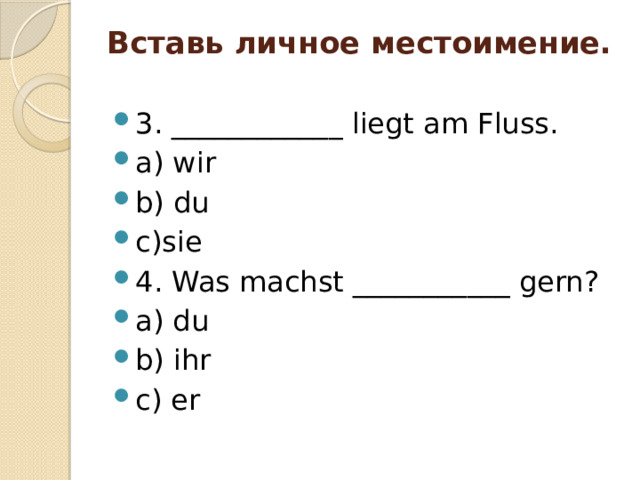 Вставь личное местоимение.   3. ____________ liegt am Fluss. a) wir b) du c)sie 4. Was machst ___________ gern? a) du b) ihr c) er 