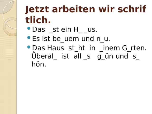 Jetzt arbeiten wir schriftlich. Das _st ein H_ _us. Es ist be_uem und n_u. Das Haus st_ht in _inem G_rten. Ǜberal_ ist all _s g_ün und s_ hön. 