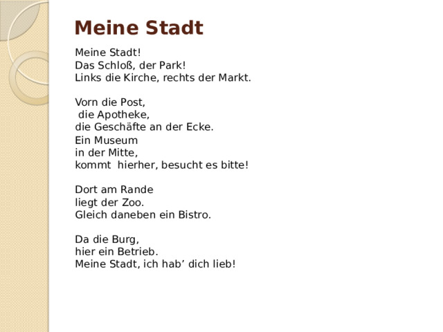 Meine Stadt                                                       Meine Stadt!  Das Schloß, der Park!  Links die Kirche, rechts der Markt.   Vorn die Post,   die Apotheke,  die Geschäfte an der Ecke. Ein Museum  in der Mitte,  kommt hierher, besucht es bitte!   Dort am Rande  liegt der Zoo.  Gleich daneben ein Bistro.   Da die Burg,  hier ein Betrieb.  Meine Stadt, ich hab’ dich lieb! 