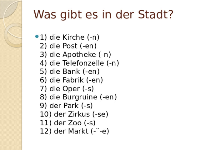 Was gibt es in der Stadt? 1) die Kirche (-n)  2) die Post (-en)  3) die Apotheke (-n)  4) die Telefonzelle (-n)   5) die Bank (-en)  6) die Fabrik (-en)  7) die Oper (-s)  8) die Burgruine (-en)  9) der Park (-s)  10) der Zirkus (-se)  11) der Zoo (-s)  12) der Markt (-¨-e) 