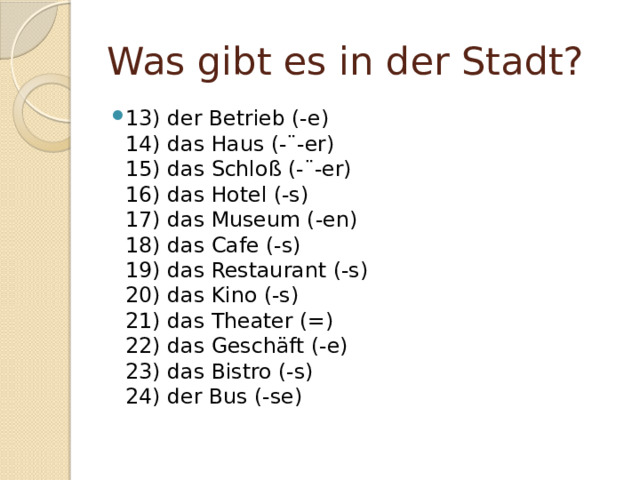 Was gibt es in der Stadt? 13) der Betrieb (-e)  14) das Haus (-¨-er)  15) das Schloß (-¨-er)  16) das Hotel (-s)  17) das Museum (-en)  18) das Cafe (-s)  19) das Restaurant (-s)  20) das Kino (-s)  21) das Theater (=)  22) das Geschäft (-e)  23) das Bistro (-s)  24) der Bus (-se)   